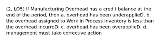 (2, LO5) If Manufacturing Overhead has a credit balance at the end of the period, then a. overhead has been underapplieD. b. the overhead assigned to Work in Process Inventory is less than the overhead incurreD. c. overhead has been overapplieD. d. management must take corrective action