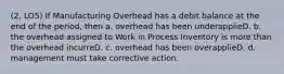 (2, LO5) If Manufacturing Overhead has a debit balance at the end of the period, then a. overhead has been underapplieD. b. the overhead assigned to Work in Process Inventory is more than the overhead incurreD. c. overhead has been overapplieD. d. management must take corrective action.