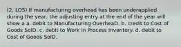 (2, LO5) If manufacturing overhead has been underapplied during the year, the adjusting entry at the end of the year will show a a. debit to Manufacturing OverheaD. b. credit to Cost of Goods SolD. c. debit to Work in Process Inventory. d. debit to Cost of Goods SolD.