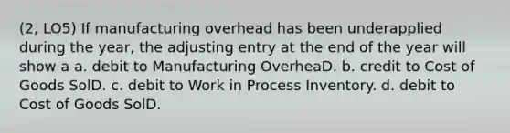 (2, LO5) If manufacturing overhead has been underapplied during the year, the adjusting entry at the end of the year will show a a. debit to Manufacturing OverheaD. b. credit to Cost of Goods SolD. c. debit to Work in Process Inventory. d. debit to Cost of Goods SolD.