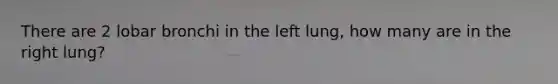 There are 2 lobar bronchi in the left lung, how many are in the right lung?