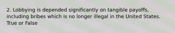 2. Lobbying is depended significantly on tangible payoffs, including bribes which is no longer illegal in the United States. True or False