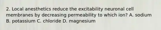 2. Local anesthetics reduce the excitability neuronal cell membranes by decreasing permeability to which ion? A. sodium B. potassium C. chloride D. magnesium