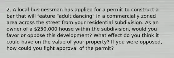 2. A local businessman has applied for a permit to construct a bar that will feature "adult dancing" in a commercially zoned area across the street from your residential subdivision. As an owner of a 250,000 house within the subdivision, would you favor or oppose this development? What effect do you think it could have on the value of your property? If you were opposed, how could you fight approval of the permit?