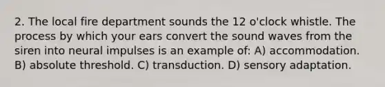 2. The local fire department sounds the 12 o'clock whistle. The process by which your ears convert the sound waves from the siren into neural impulses is an example of: A) accommodation. B) absolute threshold. C) transduction. D) sensory adaptation.