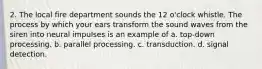 2. The local fire department sounds the 12 o'clock whistle. The process by which your ears transform the sound waves from the siren into neural impulses is an example of a. top-down processing. b. parallel processing. c. transduction. d. signal detection.