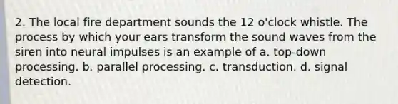 2. The local fire department sounds the 12 o'clock whistle. The process by which your ears transform the sound waves from the siren into neural impulses is an example of a. top-down processing. b. parallel processing. c. transduction. d. signal detection.