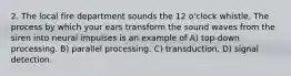 2. The local fire department sounds the 12 o'clock whistle. The process by which your ears transform the sound waves from the siren into neural impulses is an example of A) top-down processing. B) parallel processing. C) transduction. D) signal detection.