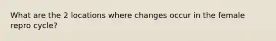 What are the 2 locations where changes occur in the female repro cycle?