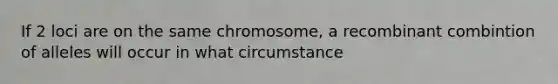 If 2 loci are on the same chromosome, a recombinant combintion of alleles will occur in what circumstance