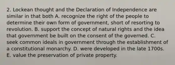 2. Lockean thought and the Declaration of Independence are similar in that both A. recognize the right of the people to determine their own form of government, short of resorting to revolution. B. support the concept of natural rights and the idea that government be built on the consent of the governed. C. seek common ideals in government through the establishment of a constitutional monarchy. D. were developed in the late 1700s. E. value the preservation of private property.