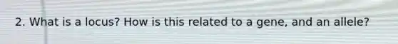 2. What is a locus? How is this related to a gene, and an allele?