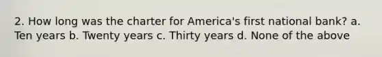 2. How long was the charter for America's first national bank? a. Ten years b. Twenty years c. Thirty years d. None of the above