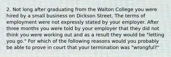 2. Not long after graduating from the Walton College you were hired by a small business on Dickson Street. The terms of employment were not expressly stated by your employer. After three months you were told by your employer that they did not think you were working out and as a result they would be "letting you go." For which of the following reasons would you probably be able to prove in court that your termination was "wrongful?"