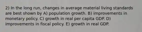 2) In the long run, changes in average material living standards are best shown by A) population growth. B) improvements in <a href='https://www.questionai.com/knowledge/kEE0G7Llsx-monetary-policy' class='anchor-knowledge'>monetary policy</a>. C) growth in real per capita GDP. D) improvements in <a href='https://www.questionai.com/knowledge/kPTgdbKdvz-fiscal-policy' class='anchor-knowledge'>fiscal policy</a>. E) growth in real GDP.