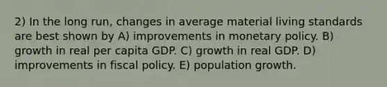 2) In the long run, changes in average material living standards are best shown by A) improvements in monetary policy. B) growth in real per capita GDP. C) growth in real GDP. D) improvements in fiscal policy. E) population growth.