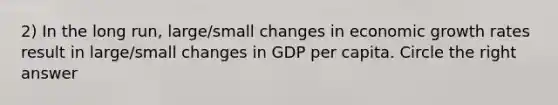 2) In the long run, large/small changes in economic growth rates result in large/small changes in GDP per capita. Circle the right answer