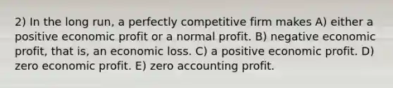 2) In the long run, a perfectly competitive firm makes A) either a positive economic profit or a normal profit. B) negative economic profit, that is, an economic loss. C) a positive economic profit. D) zero economic profit. E) zero accounting profit.