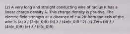 (2) A very long and straight conducting wire of radius R has a linear charge density λ. This charge density is positive. The electric field strength at a distance of r = 2R from the axis of the wire is (a) λ / (2π(ε_0)R) (b) λ / (4π(ε_0)R^2) (c) Zero (d) λ / (4π(ε_0)R) (e) λ / (π(ε_0)R)