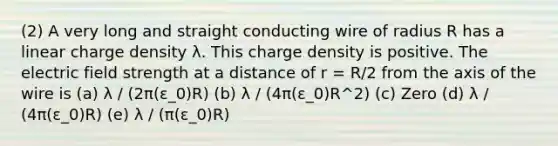 (2) A very long and straight conducting wire of radius R has a linear charge density λ. This charge density is positive. The electric field strength at a distance of r = R/2 from the axis of the wire is (a) λ / (2π(ε_0)R) (b) λ / (4π(ε_0)R^2) (c) Zero (d) λ / (4π(ε_0)R) (e) λ / (π(ε_0)R)