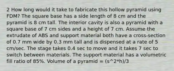 2 How long would it take to fabricate this hollow pyramid using FDM? The square base has a side length of 8 cm and the pyramid is 8 cm tall. The interior cavity is also a pyramid with a square base of 7 cm sides and a height of 7 cm. Assume the extrudate of ABS and support material both have a cross-section of 0.7 mm wide by 0.3 mm tall and is dispensed at a rate of 5 cm/sec. The stage takes 0.4 sec to move and it takes 7 sec to switch between materials. The support material has a volumetric fill ratio of 85%. Volume of a pyramid = (s^2*h)/3