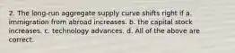 2. The long-run aggregate supply curve shifts right if a. immigration from abroad increases. b. the capital stock increases. c. technology advances. d. All of the above are correct.