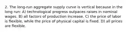 2. The long-run aggregate supply curve is vertical because in the long run: A) technological progress outpaces raises in nominal wages. B) all factors of production increase. C) the price of labor is flexible, while the price of physical capital is fixed. D) all prices are flexible.