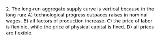 2. The long-run aggregate supply curve is vertical because in the long run: A) technological progress outpaces raises in nominal wages. B) all factors of production increase. C) the price of labor is flexible, while the price of physical capital is fixed. D) all prices are flexible.