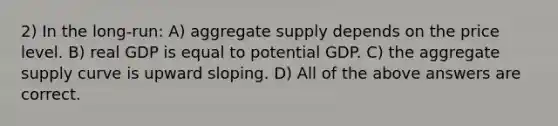 2) In the long-run: A) aggregate supply depends on the price level. B) real GDP is equal to potential GDP. C) the aggregate supply curve is upward sloping. D) All of the above answers are correct.