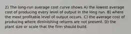 2) The long-run average cost curve shows A) the lowest average cost of producing every level of output in the long run. B) where the most profitable level of output occurs. C) the average cost of producing where diminishing returns are not present. D) the plant size or scale that the firm should build.