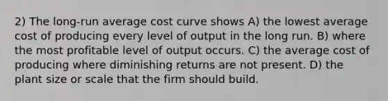 2) The long-run average cost curve shows A) the lowest average cost of producing every level of output in the long run. B) where the most profitable level of output occurs. C) the average cost of producing where diminishing returns are not present. D) the plant size or scale that the firm should build.