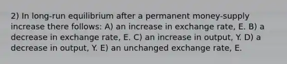 2) In long-run equilibrium after a permanent money-supply increase there follows: A) an increase in exchange rate, E. B) a decrease in exchange rate, E. C) an increase in output, Y. D) a decrease in output, Y. E) an unchanged exchange rate, E.