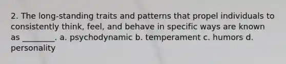 2. The long-standing traits and patterns that propel individuals to consistently think, feel, and behave in specific ways are known as ________. a. psychodynamic b. temperament c. humors d. personality