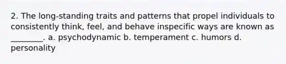 2. The long-standing traits and patterns that propel individuals to consistently think, feel, and behave inspecific ways are known as ________. a. psychodynamic b. temperament c. humors d. personality