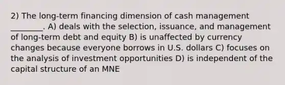 2) The long-term financing dimension of cash management ________. A) deals with the selection, issuance, and management of long-term debt and equity B) is unaffected by currency changes because everyone borrows in U.S. dollars C) focuses on the analysis of investment opportunities D) is independent of the capital structure of an MNE