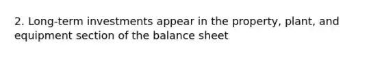 2. Long-term investments appear in the property, plant, and equipment section of the balance sheet