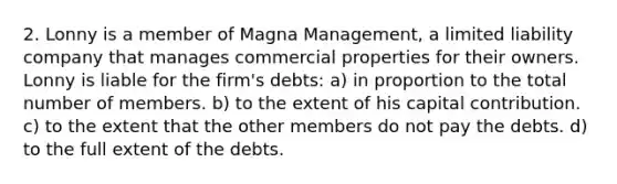 2. Lonny is a member of Magna Management, a limited liability company that manages commercial properties for their owners. Lonny is liable for the firm's debts: a) in proportion to the total number of members. b) to the extent of his capital contribution. c) to the extent that the other members do not pay the debts. d) to the full extent of the debts.