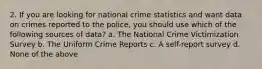 2. If you are looking for national crime statistics and want data on crimes reported to the police, you should use which of the following sources of data? a. The National Crime Victimization Survey b. The Uniform Crime Reports c. A self-report survey d. None of the above