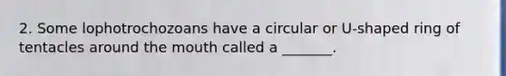 2. Some lophotrochozoans have a circular or U-shaped ring of tentacles around the mouth called a _______.