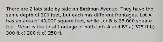 There are 2 lots side by side on Birdman Avenue. They have the same depth of 200 feet, but each has different frontages. Lot A has an area of 40,000 square feet, while Lot B is 25,000 square feet. What is the total frontage of both Lots A and B? a) 325 ft b) 300 ft c) 200 ft d) 250 ft