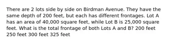 There are 2 lots side by side on Birdman Avenue. They have the same depth of 200 feet, but each has different frontages. Lot A has an area of 40,000 square feet, while Lot B is 25,000 square feet. What is the total frontage of both Lots A and B? 200 feet 250 feet 300 feet 325 feet