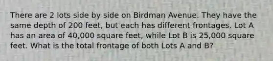 There are 2 lots side by side on Birdman Avenue. They have the same depth of 200 feet, but each has different frontages. Lot A has an area of 40,000 square feet, while Lot B is 25,000 square feet. What is the total frontage of both Lots A and B?