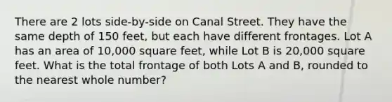 There are 2 lots side-by-side on Canal Street. They have the same depth of 150 feet, but each have different frontages. Lot A has an area of 10,000 square feet, while Lot B is 20,000 square feet. What is the total frontage of both Lots A and B, rounded to the nearest whole number?