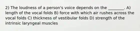 2) The loudness of a person's voice depends on the ________. A) length of the vocal folds B) force with which air rushes across the vocal folds C) thickness of vestibular folds D) strength of the intrinsic laryngeal muscles