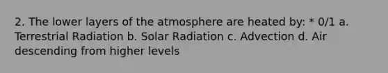 2. The lower layers of the atmosphere are heated by: * 0/1 a. Terrestrial Radiation b. Solar Radiation c. Advection d. Air descending from higher levels