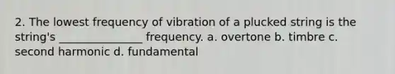 2. The lowest frequency of vibration of a plucked string is the string's _______________ frequency. a. overtone b. timbre c. second harmonic d. fundamental