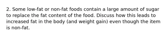 2. Some low-fat or non-fat foods contain a large amount of sugar to replace the fat content of the food. Discuss how this leads to increased fat in the body (and weight gain) even though the item is non-fat.