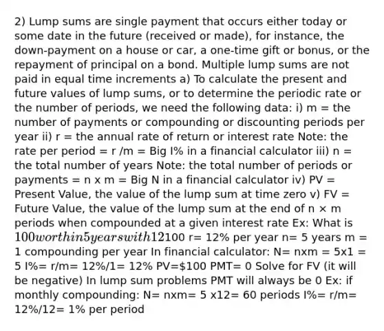 2) Lump sums are single payment that occurs either today or some date in the future (received or made), for instance, the down-payment on a house or car, a one-time gift or bonus, or the repayment of principal on a bond. Multiple lump sums are not paid in equal time increments a) To calculate the present and future values of lump sums, or to determine the periodic rate or the number of periods, we need the following data: i) m = the number of payments or compounding or discounting periods per year ii) r = the annual rate of return or interest rate Note: the rate per period = r /m = Big I% in a financial calculator iii) n = the total number of years Note: the total number of periods or payments = n x m = Big N in a financial calculator iv) PV = Present Value, the value of the lump sum at time zero v) FV = Future Value, the value of the lump sum at the end of n × m periods when compounded at a given interest rate Ex: What is 100 worth in 5 years with 12% interest with 1 compounding per year PV=100 r= 12% per year n= 5 years m = 1 compounding per year In financial calculator: N= nxm = 5x1 = 5 I%= r/m= 12%/1= 12% PV=100 PMT= 0 Solve for FV (it will be negative) In lump sum problems PMT will always be 0 Ex: if monthly compounding: N= nxm= 5 x12= 60 periods I%= r/m= 12%/12= 1% per period