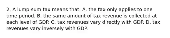 2. A lump-sum tax means that: A. the tax only applies to one time period. B. the same amount of tax revenue is collected at each level of GDP. C. tax revenues vary directly with GDP. D. tax revenues vary inversely with GDP.