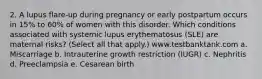 2. A lupus flare-up during pregnancy or early postpartum occurs in 15% to 60% of women with this disorder. Which conditions associated with systemic lupus erythematosus (SLE) are maternal risks? (Select all that apply.) www.testbanktank.com a. Miscarriage b. Intrauterine growth restriction (IUGR) c. Nephritis d. Preeclampsia e. Cesarean birth